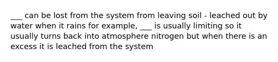 ___ can be lost from the system from leaving soil - leached out by water when it rains for example, ___ is usually limiting so it usually turns back into atmosphere nitrogen but when there is an excess it is leached from the system