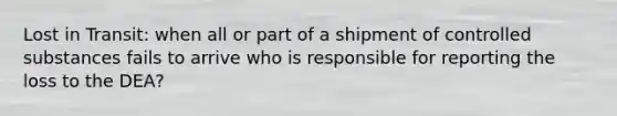 Lost in Transit: when all or part of a shipment of controlled substances fails to arrive who is responsible for reporting the loss to the DEA?