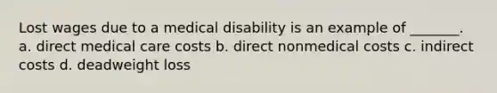 Lost wages due to a medical disability is an example of _______. a. direct medical care costs b. direct nonmedical costs c. indirect costs d. deadweight loss