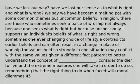 have we lost our way? have we lost our sense as to what is right and what is wrong? We say we have becoem a melting pot with some common themes but uncommon beliefs; in religion, there are those who sometimes seek a palce of wroship not always because one seeks what is right but because unconsciouly it supports an individual's beleifs of what is right and wrong; sometimes one ever changing choice of life style contradicts earlier beleifs and can often result in a change in place of worship the values held so strongly in one situation may conflict with the same values given a different fact pattern; to better understand the concept of ___________________, consider the dier to live and the extreme measures one will take in order to do so, rememebring that the right thing to do when faced with moral dilemmas 45