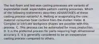 The lost-foam and lost-wax casting processes are variants of expendable-mold, expendable pattern casting processes. Which of the following statements describes ADVANTAGES of these casting process variants? A. Melting or evaporating the core material consumes heat content from the molten metal. B. Complex or intricate workpiece shapes are possible with this process. C. This process can be automated for mass production. D. It is the preferred process for parts requiring high dimensional accuracy. E. It is generally considered to be an inexpensive casting process compared to others.