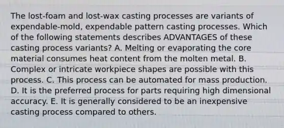 The lost-foam and lost-wax casting processes are variants of expendable-mold, expendable pattern casting processes. Which of the following statements describes ADVANTAGES of these casting process variants? A. Melting or evaporating the core material consumes heat content from the molten metal. B. Complex or intricate workpiece shapes are possible with this process. C. This process can be automated for mass production. D. It is the preferred process for parts requiring high dimensional accuracy. E. It is generally considered to be an inexpensive casting process compared to others.