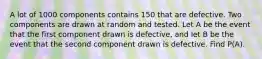 A lot of 1000 components contains 150 that are defective. Two components are drawn at random and tested. Let A be the event that the first component drawn is defective, and let B be the event that the second component drawn is defective. Find P(A).