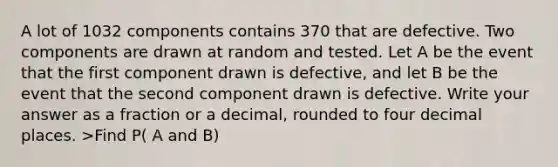 A lot of 1032 components contains 370 that are defective. Two components are drawn at random and tested. Let A be the event that the first component drawn is defective, and let B be the event that the second component drawn is defective. Write your answer as a fraction or a decimal, rounded to four decimal places. >Find P( A and B)