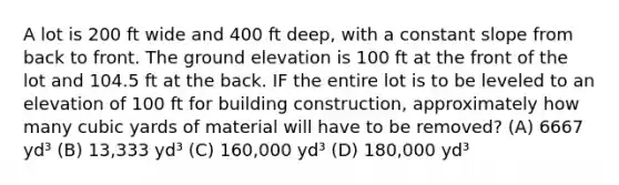 A lot is 200 ft wide and 400 ft deep, with a constant slope from back to front. The ground elevation is 100 ft at the front of the lot and 104.5 ft at the back. IF the entire lot is to be leveled to an elevation of 100 ft for building construction, approximately how many cubic yards of material will have to be removed? (A) 6667 yd³ (B) 13,333 yd³ (C) 160,000 yd³ (D) 180,000 yd³