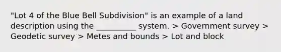 "Lot 4 of the Blue Bell Subdivision" is an example of a land description using the __________ system. > Government survey > Geodetic survey > Metes and bounds > Lot and block