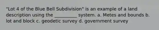 "Lot 4 of the Blue Bell Subdivision" is an example of a land description using the __________ system. a. Metes and bounds b. lot and block c. geodetic survey d. government survey