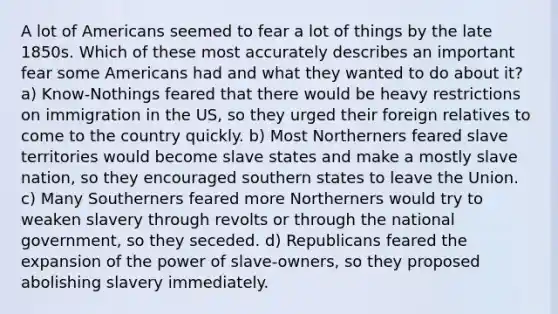 A lot of Americans seemed to fear a lot of things by the late 1850s. Which of these most accurately describes an important fear some Americans had and what they wanted to do about it? a) Know-Nothings feared that there would be heavy restrictions on immigration in the US, so they urged their foreign relatives to come to the country quickly. b) Most Northerners feared slave territories would become slave states and make a mostly slave nation, so they encouraged southern states to leave the Union. c) Many Southerners feared more Northerners would try to weaken slavery through revolts or through the national government, so they seceded. d) Republicans feared the expansion of the power of slave-owners, so they proposed abolishing slavery immediately.