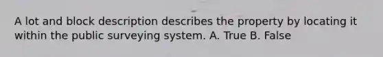 A lot and block description describes the property by locating it within the public surveying system. A. True B. False