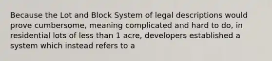 Because the Lot and Block System of legal descriptions would prove cumbersome, meaning complicated and hard to do, in residential lots of less than 1 acre, developers established a system which instead refers to a