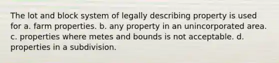 The lot and block system of legally describing property is used for a. farm properties. b. any property in an unincorporated area. c. properties where metes and bounds is not acceptable. d. properties in a subdivision.