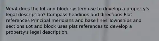 What does the lot and block system use to develop a property's legal description? Compass headings and directions Plat references Principal meridians and base lines Townships and sections Lot and block uses plat references to develop a property's legal description.