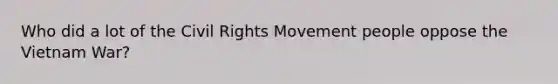 Who did a lot of the Civil Rights Movement people oppose the Vietnam War?