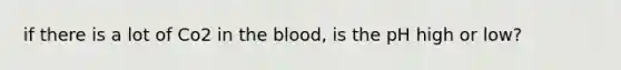 if there is a lot of Co2 in the blood, is the pH high or low?