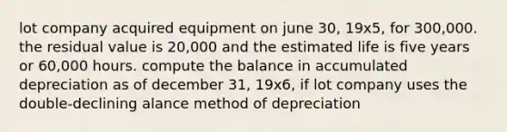 lot company acquired equipment on june 30, 19x5, for 300,000. the residual value is 20,000 and the estimated life is five years or 60,000 hours. compute the balance in accumulated depreciation as of december 31, 19x6, if lot company uses the double-declining alance method of depreciation