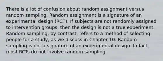 There is a lot of confusion about random assignment versus random sampling. Random assignment is a signature of an experimental design (RCT). If subjects are not randomly assigned to intervention groups, then the design is not a true experiment. Random sampling, by contrast, refers to a method of selecting people for a study, as we discuss in Chapter 10. Random sampling is not a signature of an experimental design. In fact, most RCTs do not involve random sampling.