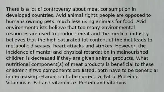 There is a lot of controversy about meat consumption in developed countries. Avid animal rights people are opposed to humans owning pets, much less using animals for food. Avid environmentalists believe that too many environmental resources are used to produce meat and the medical industry believes that the high saturated fat content of the diet leads to metabolic diseases, heart attacks and strokes. However, the incidence of mental and physical retardation in malnourished children is decreased if they are given animal products. What nutritional component(s) of meat products is beneficial to these children? If two components are listed, both have to be beneficial in decreasing retardation to be correct. a. Fat b. Protein c. Vitamins d. Fat and vitamins e. Protein and vitamins