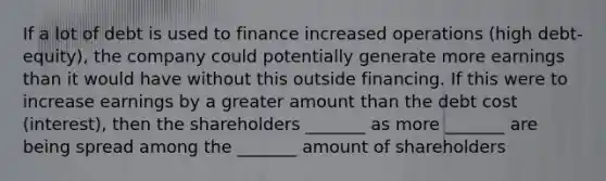 If a lot of debt is used to finance increased operations (high debt-equity), the company could potentially generate more earnings than it would have without this outside financing. If this were to increase earnings by a greater amount than the debt cost (interest), then the shareholders _______ as more _______ are being spread among the _______ amount of shareholders