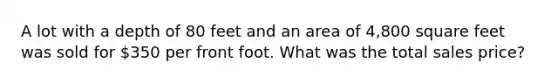 A lot with a depth of 80 feet and an area of 4,800 square feet was sold for 350 per front foot. What was the total sales price?
