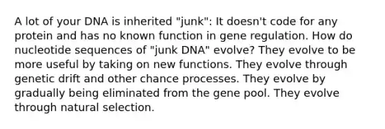 A lot of your DNA is inherited "junk": It doesn't code for any protein and has no known function in gene regulation. How do nucleotide sequences of "junk DNA" evolve? They evolve to be more useful by taking on new functions. They evolve through genetic drift and other chance processes. They evolve by gradually being eliminated from the gene pool. They evolve through natural selection.