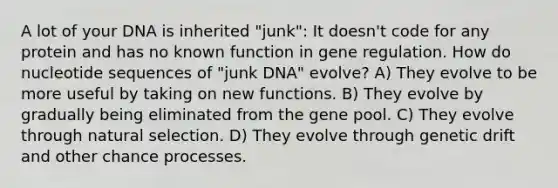 A lot of your DNA is inherited "junk": It doesn't code for any protein and has no known function in gene regulation. How do nucleotide sequences of "junk DNA" evolve? A) They evolve to be more useful by taking on new functions. B) They evolve by gradually being eliminated from the gene pool. C) They evolve through natural selection. D) They evolve through genetic drift and other chance processes.