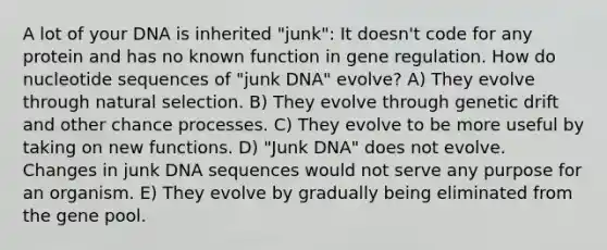 A lot of your DNA is inherited "junk": It doesn't code for any protein and has no known function in gene regulation. How do nucleotide sequences of "junk DNA" evolve? A) They evolve through natural selection. B) They evolve through genetic drift and other chance processes. C) They evolve to be more useful by taking on new functions. D) "Junk DNA" does not evolve. Changes in junk DNA sequences would not serve any purpose for an organism. E) They evolve by gradually being eliminated from the gene pool.