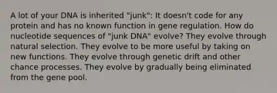 A lot of your DNA is inherited "junk": It doesn't code for any protein and has no known function in gene regulation. How do nucleotide sequences of "junk DNA" evolve? They evolve through natural selection. They evolve to be more useful by taking on new functions. They evolve through genetic drift and other chance processes. They evolve by gradually being eliminated from the gene pool.