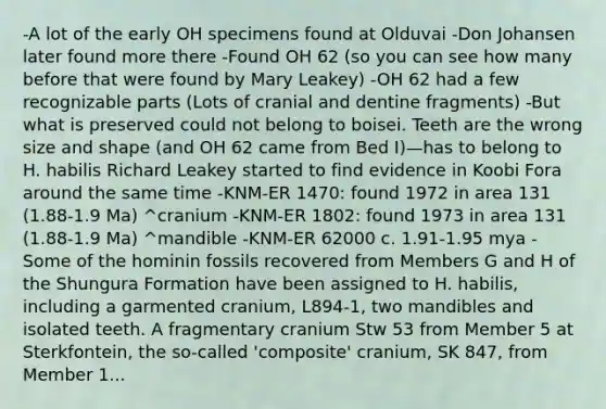 -A lot of the early OH specimens found at Olduvai -Don Johansen later found more there -Found OH 62 (so you can see how many before that were found by Mary Leakey) -OH 62 had a few recognizable parts (Lots of cranial and dentine fragments) -But what is preserved could not belong to boisei. Teeth are the wrong size and shape (and OH 62 came from Bed I)—has to belong to H. habilis Richard Leakey started to find evidence in Koobi Fora around the same time -KNM-ER 1470: found 1972 in area 131 (1.88-1.9 Ma) ^cranium -KNM-ER 1802: found 1973 in area 131 (1.88-1.9 Ma) ^mandible -KNM-ER 62000 c. 1.91-1.95 mya -Some of the hominin fossils recovered from Members G and H of the Shungura Formation have been assigned to H. habilis, including a garmented cranium, L894-1, two mandibles and isolated teeth. A fragmentary cranium Stw 53 from Member 5 at Sterkfontein, the so-called 'composite' cranium, SK 847, from Member 1...