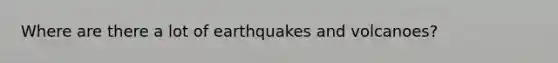 Where are there a lot of earthquakes and volcanoes?