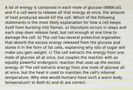 A lot of energy is contained in each mole of glucose (686kcal), and if a cell were to release all that energy at once, the amount of heat produced would kill the cell. Which of the following statements is the most likely explanation for how a cell keeps itself from bursting into flames. a) Glycolysis occurs in steps and each step does release heat, but not enough at one time to damage the cell. b) The cell has several protective organelles that absorb the excess energy released from the glucose and stores it in the form of fat cells, explaining why lots of sugar will make you gain weight. c) The cell extracts the energy from one mole of glucose all at once, but couples the reaction with an equally powerful endergonic reaction that uses up the excess energy. d) The cell extracts energy from one mole of glucose all at once, but the heat is used to maintain the cell's internal temperature. Why else would humans have such a warm body temperature? e) Both b) and d) are correct.