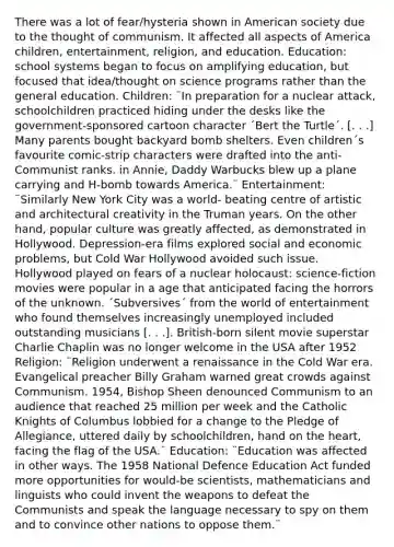 There was a lot of fear/hysteria shown in American society due to the thought of communism. It affected all aspects of America children, entertainment, religion, and education. Education: school systems began to focus on amplifying education, but focused that idea/thought on science programs rather than the general education. Children: ¨In preparation for a nuclear attack, schoolchildren practiced hiding under the desks like the government-sponsored cartoon character ´Bert the Turtle´. [. . .] Many parents bought backyard bomb shelters. Even children´s favourite comic-strip characters were drafted into the anti-Communist ranks. in Annie, Daddy Warbucks blew up a plane carrying and H-bomb towards America.¨ Entertainment: ¨Similarly New York City was a world- beating centre of artistic and architectural creativity in the Truman years. On the other hand, popular culture was greatly affected, as demonstrated in Hollywood. Depression-era films explored social and economic problems, but Cold War Hollywood avoided such issue. Hollywood played on fears of a nuclear holocaust: science-fiction movies were popular in a age that anticipated facing the horrors of the unknown. ´Subversives´ from the world of entertainment who found themselves increasingly unemployed included outstanding musicians [. . .]. British-born silent movie superstar Charlie Chaplin was no longer welcome in the USA after 1952 Religion: ¨Religion underwent a renaissance in the Cold War era. Evangelical preacher Billy Graham warned great crowds against Communism. 1954, Bishop Sheen denounced Communism to an audience that reached 25 million per week and the Catholic Knights of Columbus lobbied for a change to the Pledge of Allegiance, uttered daily by schoolchildren, hand on the heart, facing the flag of the USA.¨ Education: ¨Education was affected in other ways. The 1958 National Defence Education Act funded more opportunities for would-be scientists, mathematicians and linguists who could invent the weapons to defeat the Communists and speak the language necessary to spy on them and to convince other nations to oppose them.¨