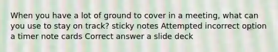 When you have a lot of ground to cover in a meeting, what can you use to stay on track? sticky notes Attempted incorrect option a timer note cards Correct answer a slide deck