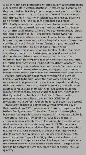 A lot of health care professions will not actually take treatment to extend their life in certain situations - "Doctors don't want to die, they want to live. But they know enough about modern medicine to know it's limits". - "state-of-the-art of end-of-life care= death with dignity. As for me, my physician has my choices. There will be no heroics, and I will go gentle into that good night" --------- KM: - highly respected orthopaedist who had a mentor who was diagnosed with pancreatic cancer (new procedure for this exact cancer that could triple a patient's five-year-survival odds- albeit with a poor quality of life) - the authors mentor (who had pancreatic) was uninterested--> went home the next day, closed his practice, and never set foot in a hospital again--> focused on spending time with his family and feeling as good as possible. - Several months later, he died at home, receiving no chemotherapy, radiation, or surgical treatment. Medicare didn't spend much on him. - not a frequent topic of discussion, but doctors die, too. What's unusual about them is how little treatment they get compared to most Americans, but how little. - For all the time they spend fending off the deaths of others, they tend to be fairly serene when faced with death themselves--> go gently despite knowing what is going to happen, their choices, having access to any sort of medical care they could want. Why? - Doctors know enough about modern medicine to know its limits--> want to be sure, when the time comes, that no heroic measures will happen - that they will never experience, during their last moments on earth, someone breaking their ribs in an attempt to resuscitate them with CPR - KM cannot count the number of times fellow physicians have told him, "Promise me that if you find me like this you'll kill me." - Some medical personnel wear medallions stamped "NO CODE" to tell physicians not to perform CPR on them (even seen it as a tattoo) - Physicians= trained to gather info without revealing any of their own feelings BUT in private vent. "How can anyone do that to their family members?" - families often say "do everything," but mean "do everything that's reasonable"--> doctors told to do "everything" will do it, whether it is reasonable or not--> common problem contributing to the unrealistic expectations of what doctors can accomplish (e.g . result of CPR= very poor despite pp seeing it as a reliable lifesaver) - Hospice care, which focuses on providing terminally ill patients with comfort and dignity rather than on futile cures, provides most people with much better final day--> Amazingly, studies have found that people placed in hospice care often live longer than people with the same disease who are seeking active cures. - people don't have to be doctors to know they want a life of quality, not just quantity.