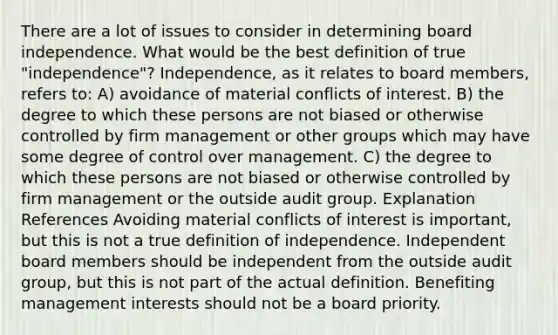 There are a lot of issues to consider in determining board independence. What would be the best definition of true "independence"? Independence, as it relates to board members, refers to: A) avoidance of material conflicts of interest. B) the degree to which these persons are not biased or otherwise controlled by firm management or other groups which may have some degree of control over management. C) the degree to which these persons are not biased or otherwise controlled by firm management or the outside audit group. Explanation References Avoiding material conflicts of interest is important, but this is not a true definition of independence. Independent board members should be independent from the outside audit group, but this is not part of the actual definition. Benefiting management interests should not be a board priority.