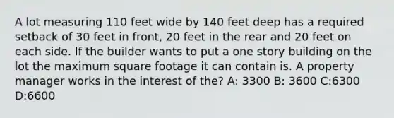 A lot measuring 110 feet wide by 140 feet deep has a required setback of 30 feet in front, 20 feet in the rear and 20 feet on each side. If the builder wants to put a one story building on the lot the maximum square footage it can contain is. A property manager works in the interest of the? A: 3300 B: 3600 C:6300 D:6600