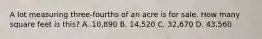 A lot measuring three-fourths of an acre is for sale. How many square feet is this? A. 10,890 B. 14,520 C. 32,670 D. 43,560