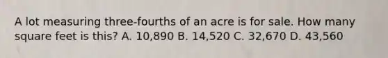 A lot measuring three-fourths of an acre is for sale. How many square feet is this? A. 10,890 B. 14,520 C. 32,670 D. 43,560