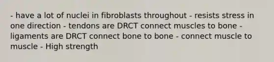 - have a lot of nuclei in fibroblasts throughout - resists stress in one direction - tendons are DRCT connect muscles to bone - ligaments are DRCT connect bone to bone - connect muscle to muscle - High strength