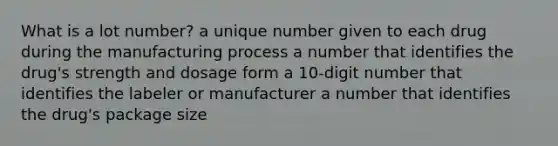 What is a lot number? a unique number given to each drug during the manufacturing process a number that identifies the drug's strength and dosage form a 10-digit number that identifies the labeler or manufacturer a number that identifies the drug's package size