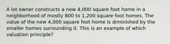 A lot owner constructs a new 4,000 square foot home in a neighborhood of mostly 800 to 1,200 square foot homes. The value of the new 4,000 square foot home is diminished by the smaller homes surrounding it. This is an example of which valuation principle?