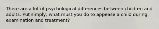 There are a lot of psychological differences between children and adults. Put simply, what must you do to appease a child during examination and treatment?