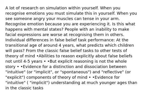 A lot of research on simulation within yourself. When you recognise emotions you must simulate this in yourself. When you see someone angry your muscles can tense in your arm. Recognise emotion because you are experiencing it. Is this what happens with mental states? People with an inability to make facial expressions are worse at recognising them in others. Individual differences in false belief task performance: At the transitional age of around 4 years, what predicts which children will pass? From the classic false belief tasks to other tests of theory of mind •Abilities to reason explicitly about false beliefs not until 4-5 years • •But explicit reasoning is not the whole story • •Evidence for a distinction and dissociation between "intuitive" (or "implicit", or "spontaneous") and "reflective" (or "explicit") components of theory of mind • •Evidence for "intuitive" ( "implicit") understanding at much younger ages than in the classic tasks