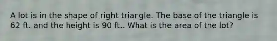 A lot is in the shape of right triangle. The base of the triangle is 62 ft. and the height is 90 ft.. What is the area of the lot?