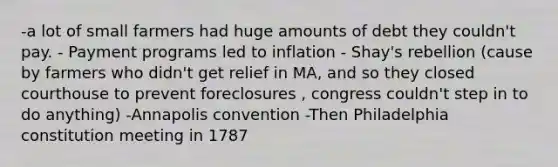 -a lot of small farmers had huge amounts of debt they couldn't pay. - Payment programs led to inflation - Shay's rebellion (cause by farmers who didn't get relief in MA, and so they closed courthouse to prevent foreclosures , congress couldn't step in to do anything) -Annapolis convention -Then Philadelphia constitution meeting in 1787