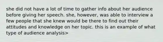 she did not have a lot of time to gather info about her audience before giving her speech. she, however, was able to interview a few people that she knew would be there to find out their attitudes and knowledge on her topic. this is an example of what type of audience analysis>