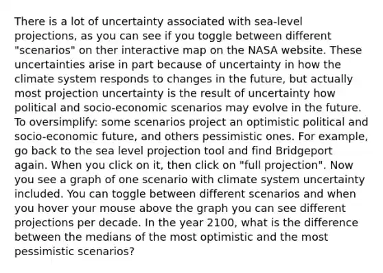 There is a lot of uncertainty associated with sea-level projections, as you can see if you toggle between different "scenarios" on ther interactive map on the NASA website. These uncertainties arise in part because of uncertainty in how the climate system responds to changes in the future, but actually most projection uncertainty is the result of uncertainty how political and socio-economic scenarios may evolve in the future. To oversimplify: some scenarios project an optimistic political and socio-economic future, and others pessimistic ones. For example, go back to the sea level projection tool and find Bridgeport again. When you click on it, then click on "full projection". Now you see a graph of one scenario with climate system uncertainty included. You can toggle between different scenarios and when you hover your mouse above the graph you can see different projections per decade. In the year 2100, what is the difference between the medians of the most optimistic and the most pessimistic scenarios?