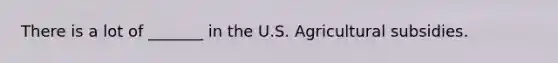 There is a lot of _______ in the U.S. Agricultural subsidies.