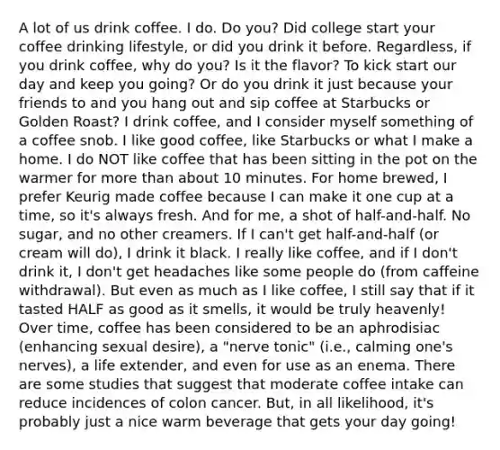 A lot of us drink coffee. I do. Do you? Did college start your coffee drinking lifestyle, or did you drink it before. Regardless, if you drink coffee, why do you? Is it the flavor? To kick start our day and keep you going? Or do you drink it just because your friends to and you hang out and sip coffee at Starbucks or Golden Roast? I drink coffee, and I consider myself something of a coffee snob. I like good coffee, like Starbucks or what I make a home. I do NOT like coffee that has been sitting in the pot on the warmer for more than about 10 minutes. For home brewed, I prefer Keurig made coffee because I can make it one cup at a time, so it's always fresh. And for me, a shot of half-and-half. No sugar, and no other creamers. If I can't get half-and-half (or cream will do), I drink it black. I really like coffee, and if I don't drink it, I don't get headaches like some people do (from caffeine withdrawal). But even as much as I like coffee, I still say that if it tasted HALF as good as it smells, it would be truly heavenly! Over time, coffee has been considered to be an aphrodisiac (enhancing sexual desire), a "nerve tonic" (i.e., calming one's nerves), a life extender, and even for use as an enema. There are some studies that suggest that moderate coffee intake can reduce incidences of colon cancer. But, in all likelihood, it's probably just a nice warm beverage that gets your day going!