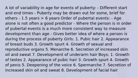 A lot of variability in age for events of puberty: - Different start and end times - Puberty may be drawn out for some, brief for others - 1.5 years > 6 years Order of pubertal events: - Age alone is not often a good predictor - Where the person is in order of pubertal events is a much more consistent way to measure development than age - Gives better idea of where a person is during the process of puberty Girls: 1. Pubic hair 2. Appearance of breast buds 3. Growth spurt 4. Growth of sexual and reproductive organs 5. Menarche 6. Secretion of increased skin oil and sweat 7. Development of underarm hair Boys: 1. Growth of testes 2. Appearance of pubic hair 3. Growth spurt 4. Growth of penis 5. Deepening of the voice 6. Spermarche 7. Secretion of increased skin oil and sweat 8. Development of facial hair