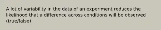 A lot of variability in the data of an experiment reduces the likelihood that a difference across conditions will be observed (true/false)